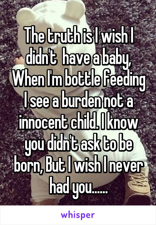 The truth is I wish I didn't  have a baby, When I'm bottle feeding I see a burden not a innocent child. I know you didn't ask to be born, But I wish I never had you......
