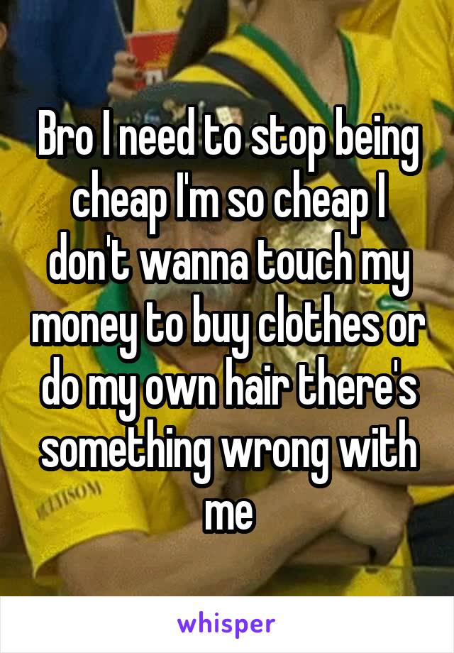 Bro I need to stop being cheap I'm so cheap I don't wanna touch my money to buy clothes or do my own hair there's something wrong with me