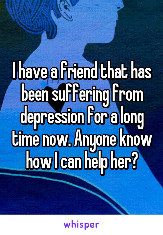 I have a friend that has been suffering from depression for a long time now. Anyone know how I can help her?