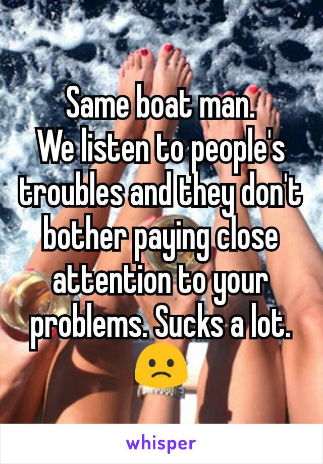 Same boat man.
We listen to people's troubles and they don't bother paying close attention to your problems. Sucks a lot. 🙁
