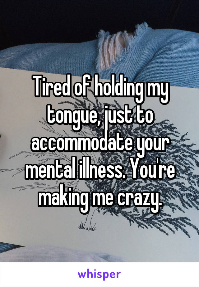 Tired of holding my tongue, just to accommodate your mental illness. You're making me crazy.
