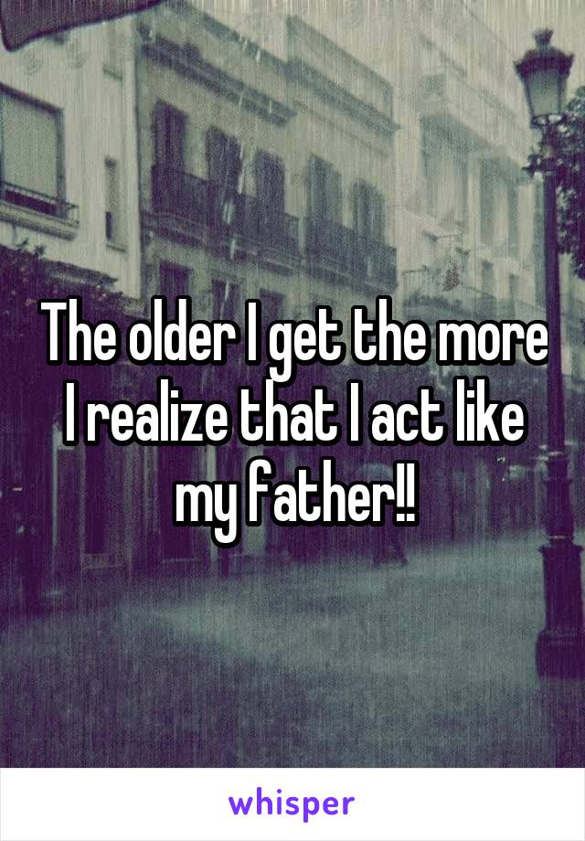 The older I get the more I realize that I act like my father!!