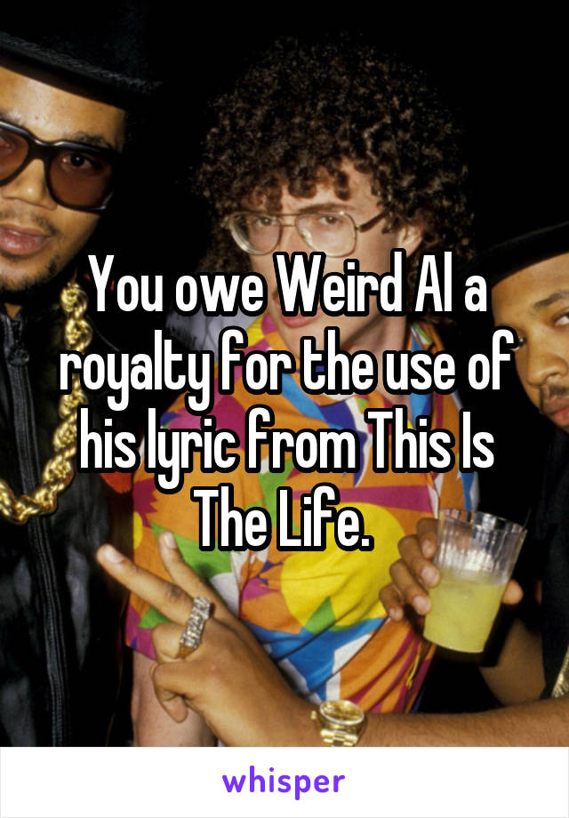 You owe Weird Al a royalty for the use of his lyric from This Is The Life. 