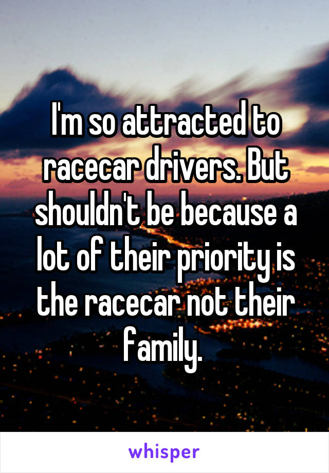 I'm so attracted to racecar drivers. But shouldn't be because a lot of their priority is the racecar not their family. 