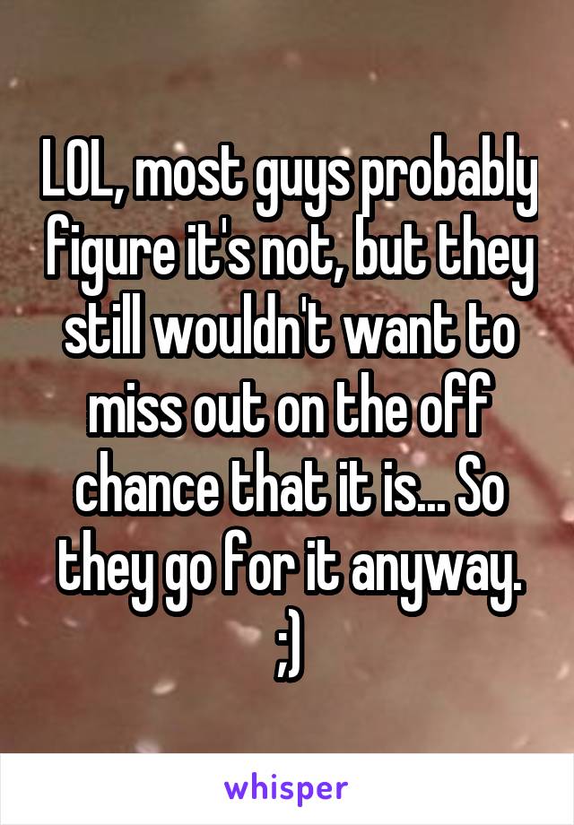 LOL, most guys probably figure it's not, but they still wouldn't want to miss out on the off chance that it is... So they go for it anyway. ;)
