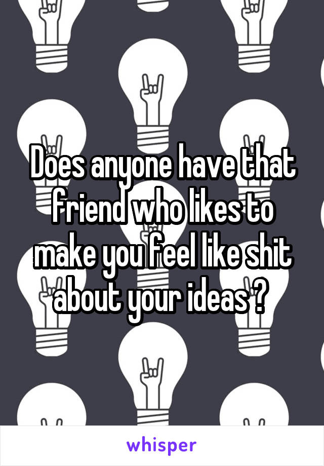Does anyone have that friend who likes to make you feel like shit about your ideas ? 