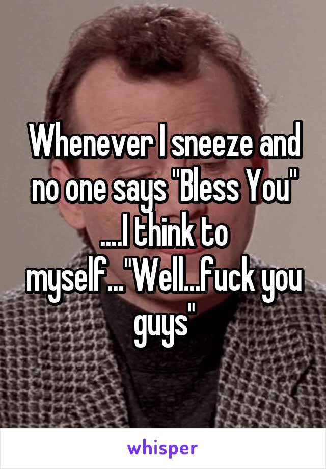 Whenever I sneeze and no one says "Bless You" ....I think to myself..."Well...fuck you guys"