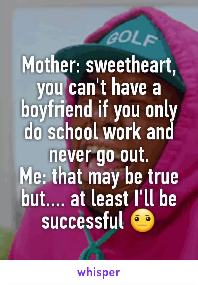 Mother: sweetheart, you can't have a boyfriend if you only do school work and never go out.
Me: that may be true but.... at least I'll be successful 😐