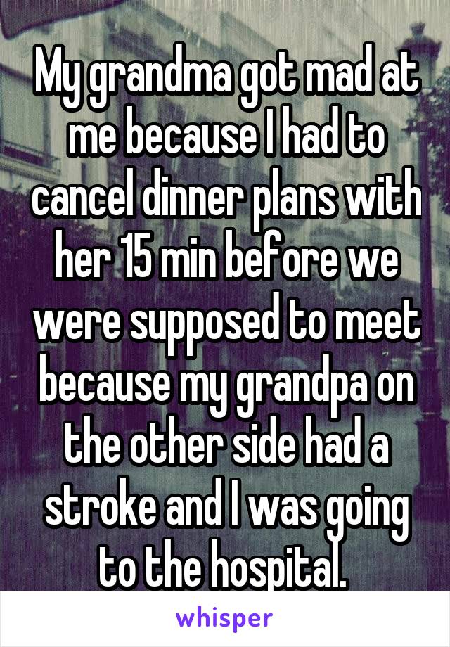 My grandma got mad at me because I had to cancel dinner plans with her 15 min before we were supposed to meet because my grandpa on the other side had a stroke and I was going to the hospital. 
