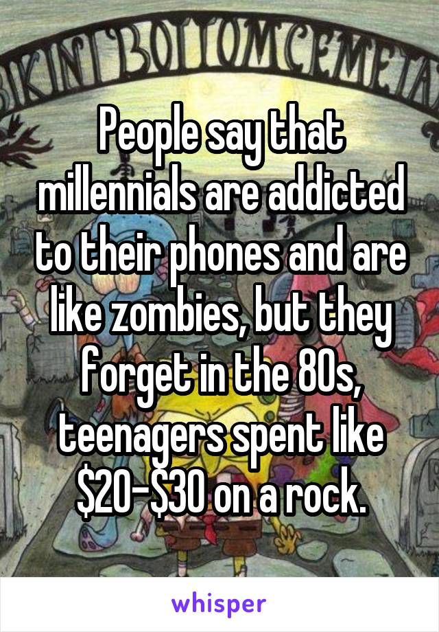 People say that millennials are addicted to their phones and are like zombies, but they forget in the 80s, teenagers spent like $20-$30 on a rock.