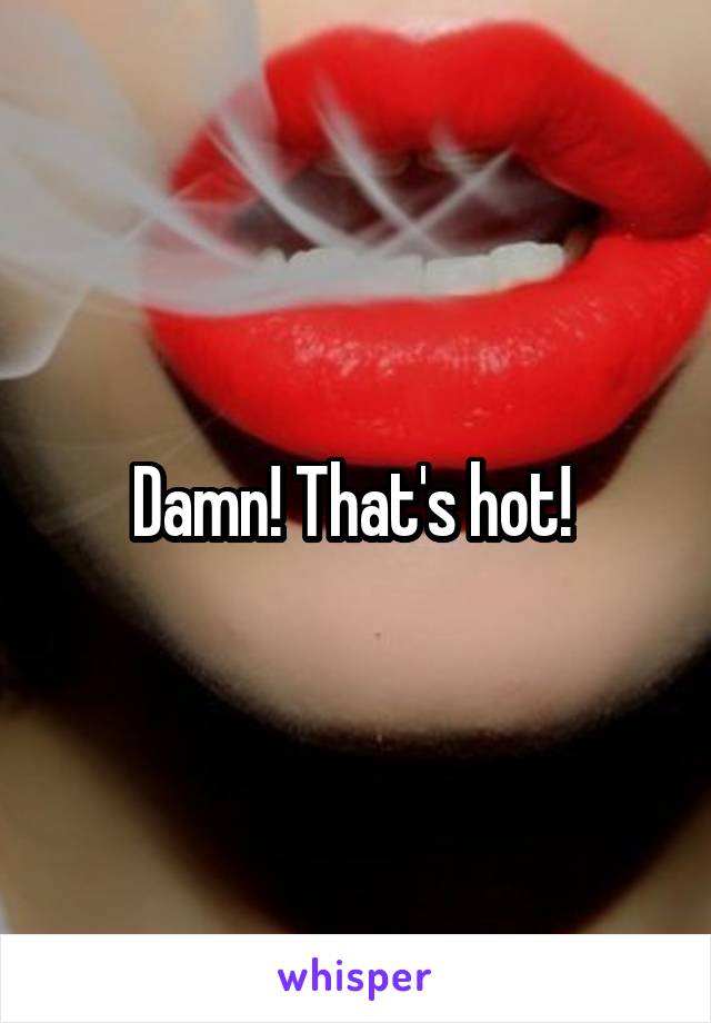 Damn! That's hot! 