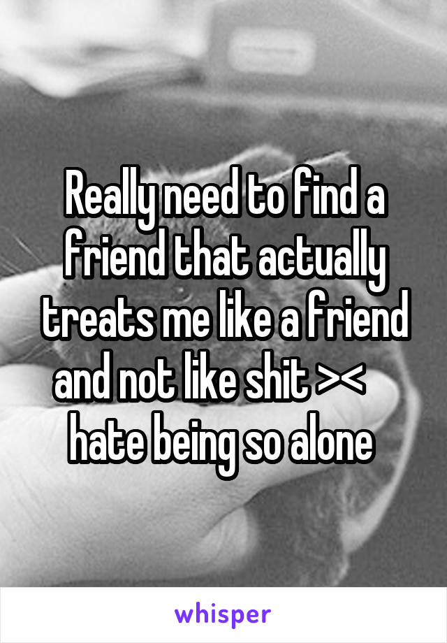 Really need to find a friend that actually treats me like a friend and not like shit ><     hate being so alone 