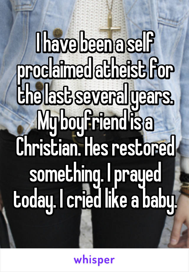 I have been a self proclaimed atheist for the last several years. My boyfriend is a Christian. Hes restored something. I prayed today. I cried like a baby. 