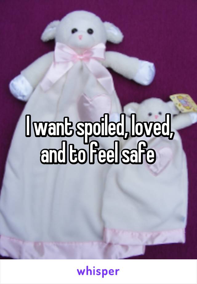 I want spoiled, loved, and to feel safe 