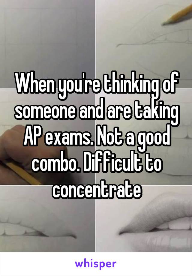 When you're thinking of someone and are taking AP exams. Not a good combo. Difficult to concentrate