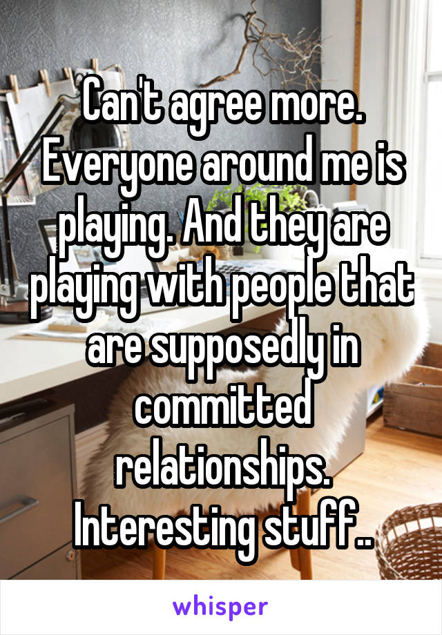 Can't agree more. Everyone around me is playing. And they are playing with people that are supposedly in committed relationships. Interesting stuff..