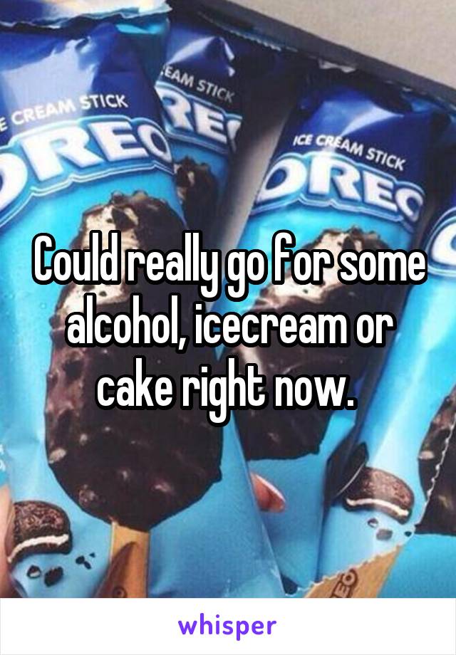 Could really go for some alcohol, icecream or cake right now. 