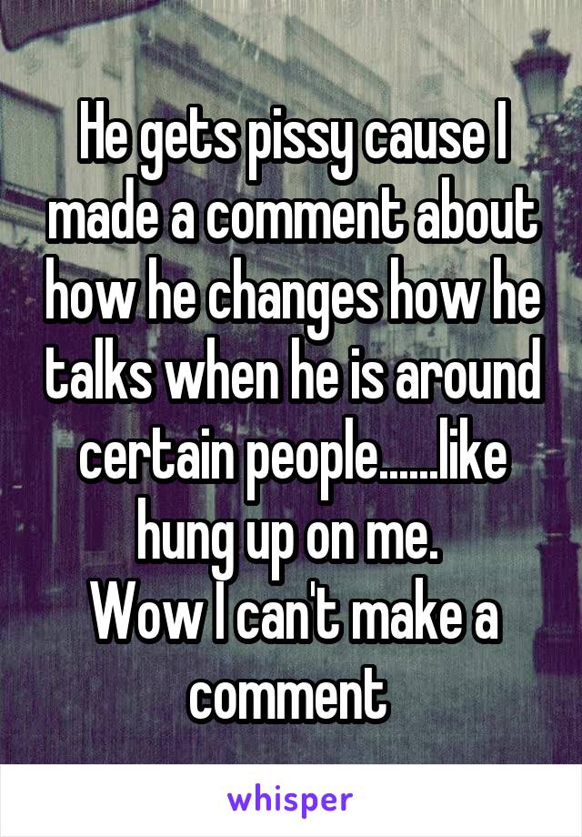 He gets pissy cause I made a comment about how he changes how he talks when he is around certain people......like hung up on me. 
Wow I can't make a comment 