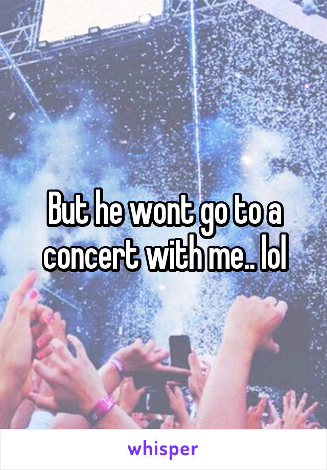 But he wont go to a concert with me.. lol