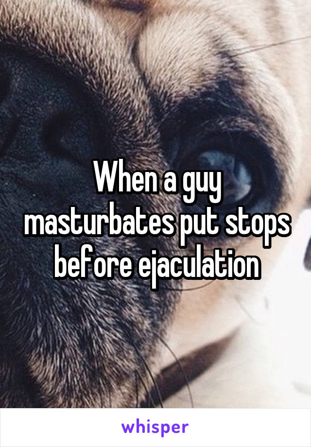 When a guy masturbates put stops before ejaculation
