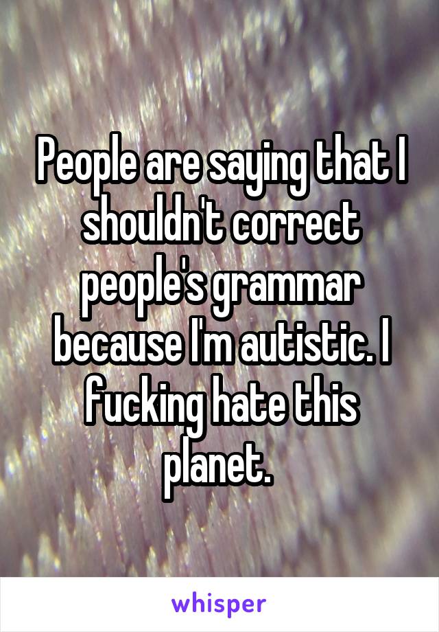 People are saying that I shouldn't correct people's grammar because I'm autistic. I fucking hate this planet. 