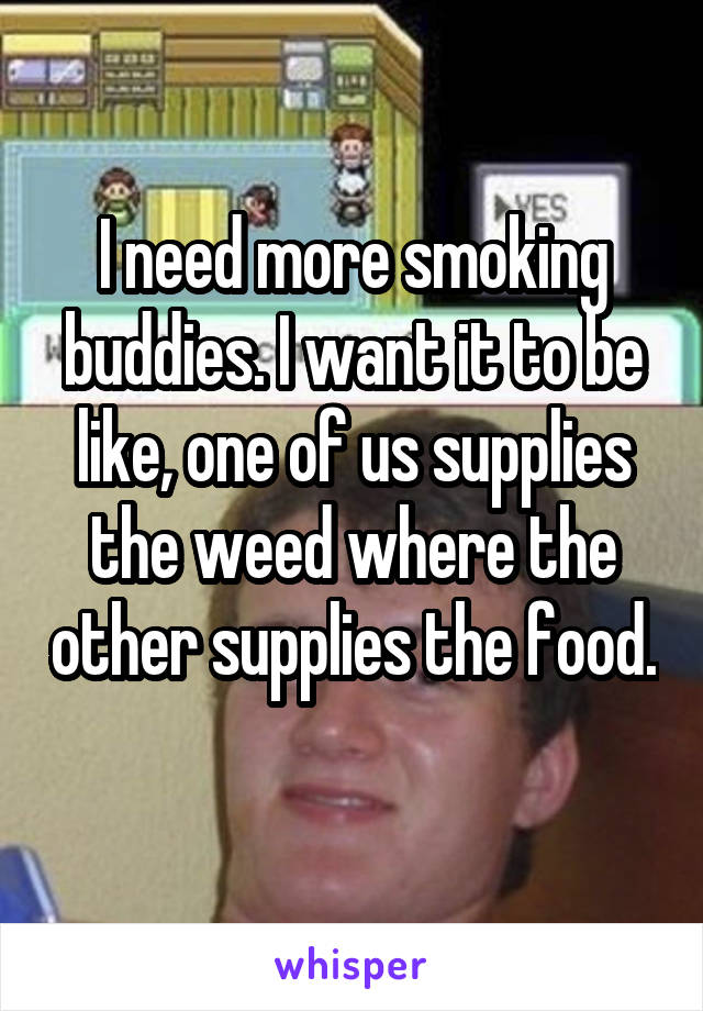 I need more smoking buddies. I want it to be like, one of us supplies the weed where the other supplies the food. 