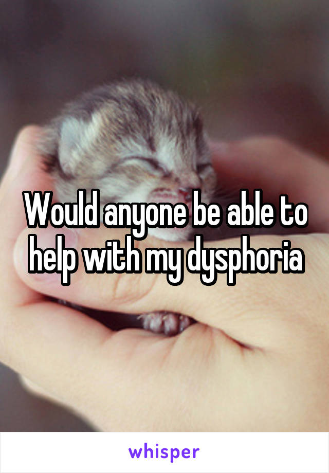 Would anyone be able to help with my dysphoria