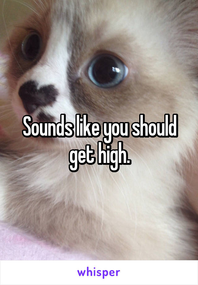 Sounds like you should get high.