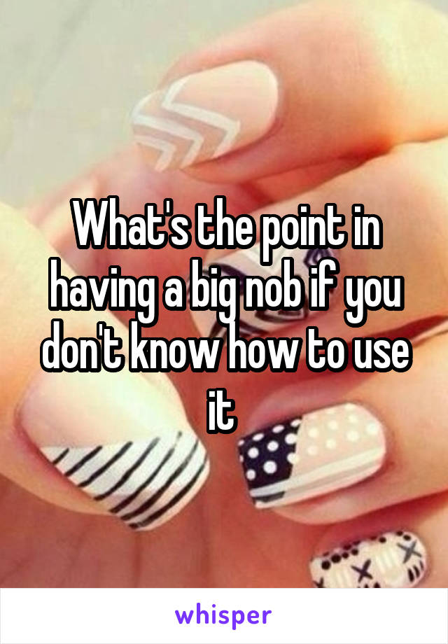 What's the point in having a big nob if you don't know how to use it 