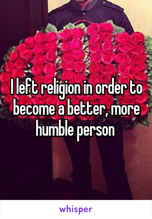 I left religion in order to become a better, more humble person 
