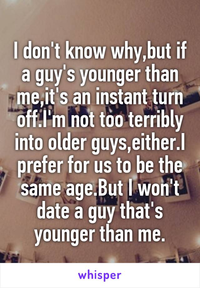 I don't know why,but if a guy's younger than me,it's an instant turn off.I'm not too terribly into older guys,either.I prefer for us to be the same age.But I won't date a guy that's younger than me.