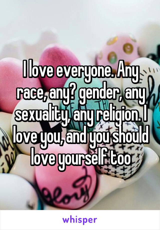 I love everyone. Any race, any​ gender, any sexuality, any religion. I love you, and you should love yourself too
