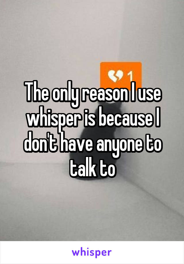 The only reason I use whisper is because I don't have anyone to talk to