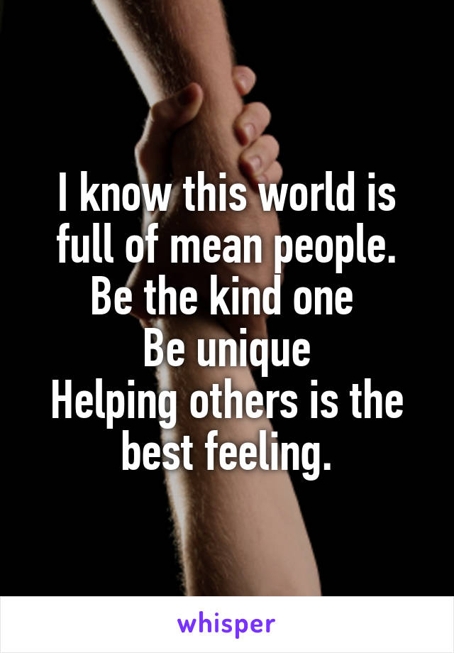 I know this world is full of mean people.
Be the kind one 
Be unique
Helping others is the best feeling.