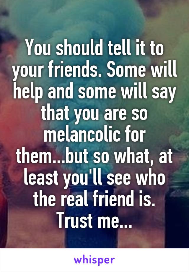 You should tell it to your friends. Some will help and some will say that you are so melancolic for them...but so what, at least you'll see who the real friend is.
Trust me...