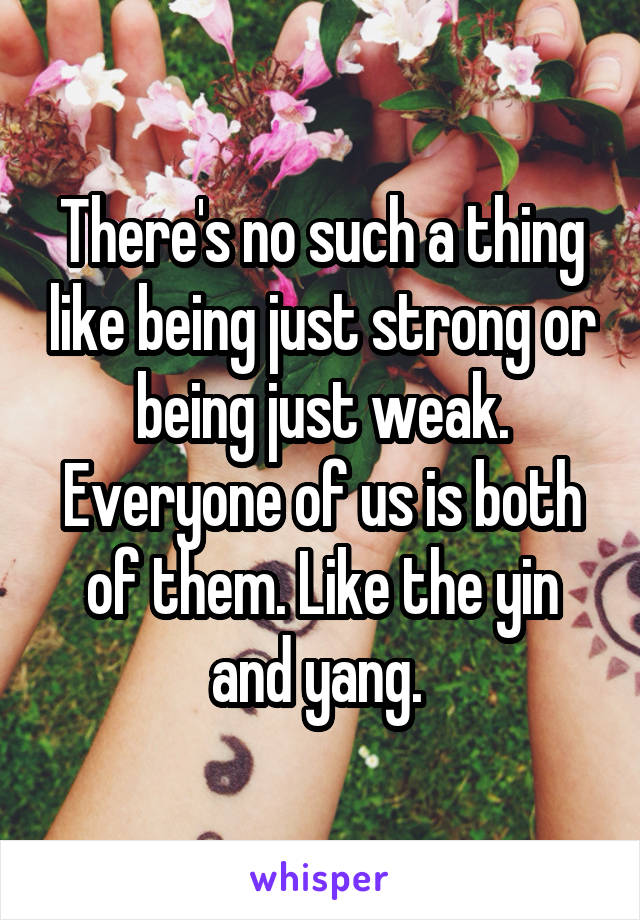 There's no such a thing like being just strong or being just weak. Everyone of us is both of them. Like the yin and yang. 