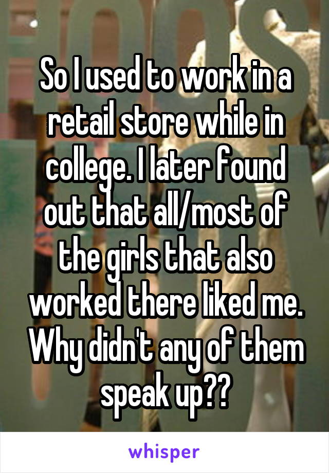 So I used to work in a retail store while in college. I later found out that all/most of the girls that also worked there liked me. Why didn't any of them speak up??