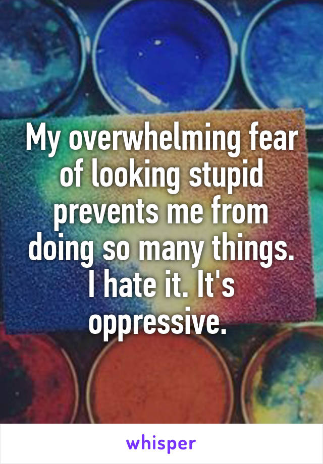 My overwhelming fear of looking stupid prevents me from doing so many things. I hate it. It's oppressive. 