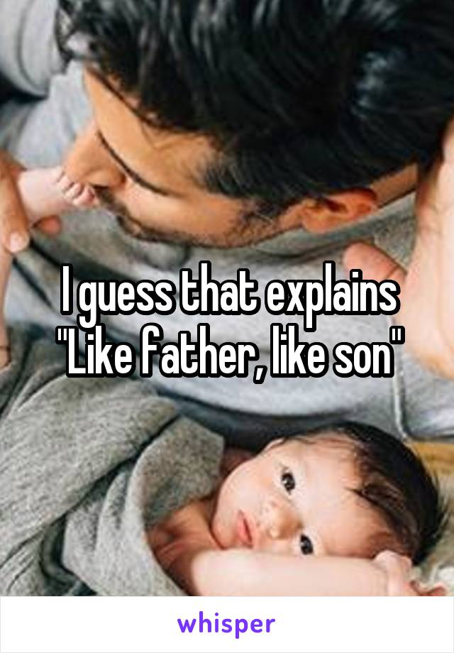 I guess that explains
"Like father, like son"