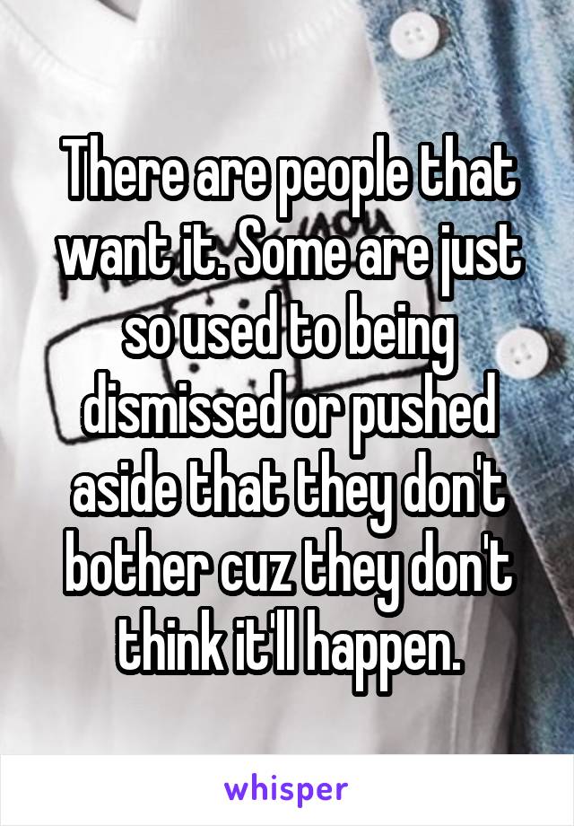 There are people that want it. Some are just so used to being dismissed or pushed aside that they don't bother cuz they don't think it'll happen.