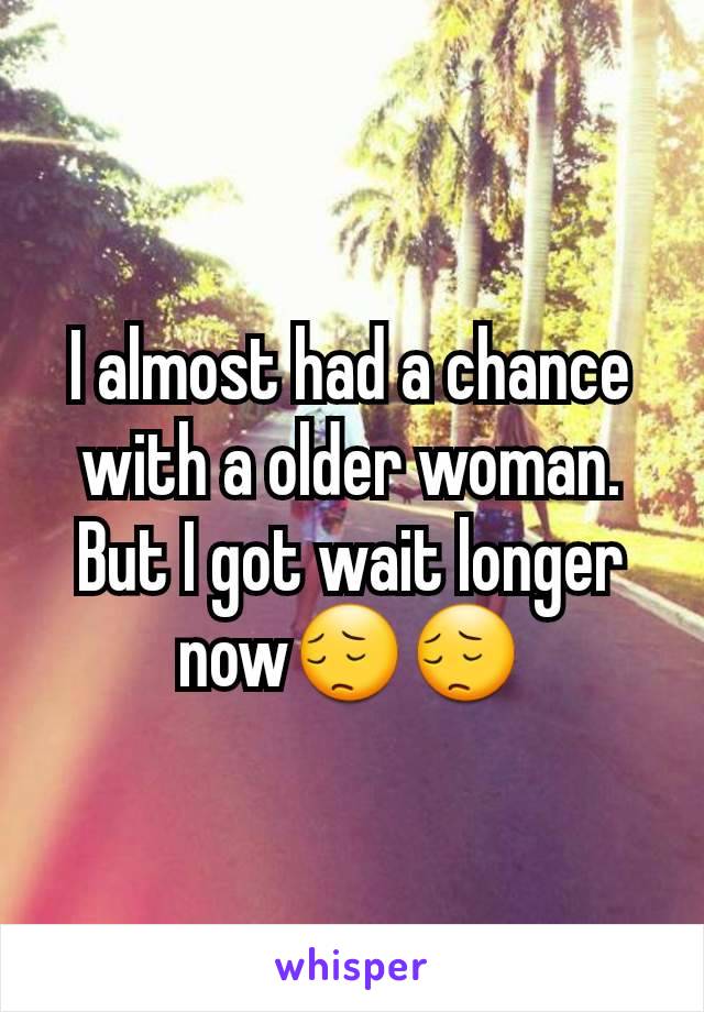 I almost had a chance with a older woman. But I got wait longer now😔😔