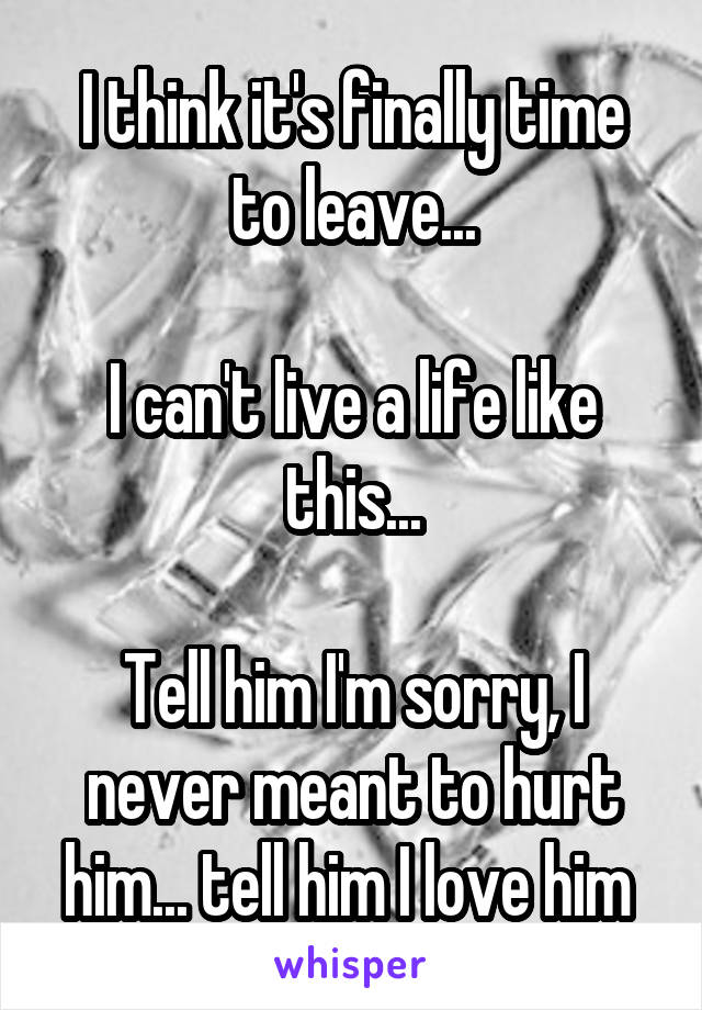 I think it's finally time to leave...

I can't live a life like this...

Tell him I'm sorry, I never meant to hurt him... tell him I love him 
