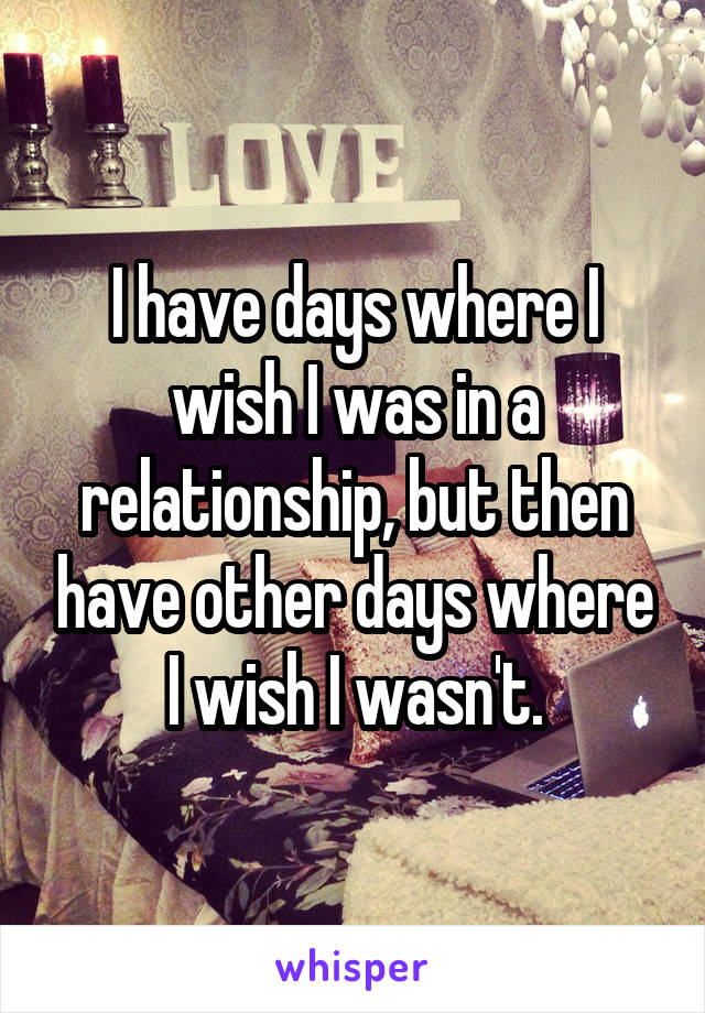 I have days where I wish I was in a relationship, but then have other days where I wish I wasn't.