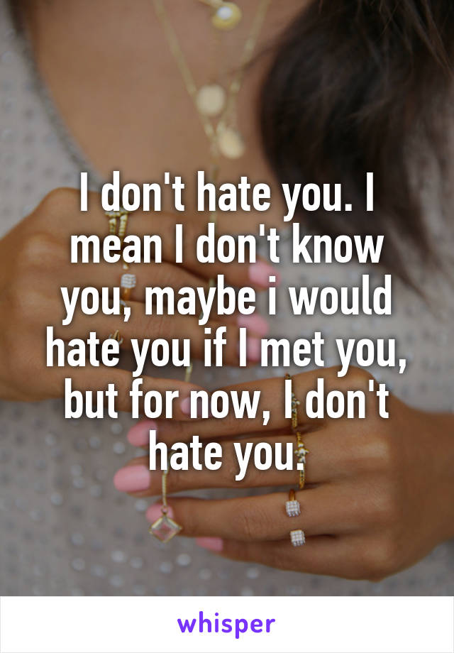 I don't hate you. I mean I don't know you, maybe i would hate you if I met you, but for now, I don't hate you.