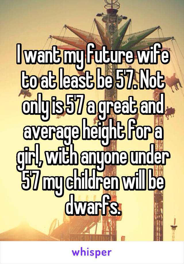 I want my future wife to at least be 5'7. Not only is 5'7 a great and average height for a girl, with anyone under 5'7 my children will be dwarfs.