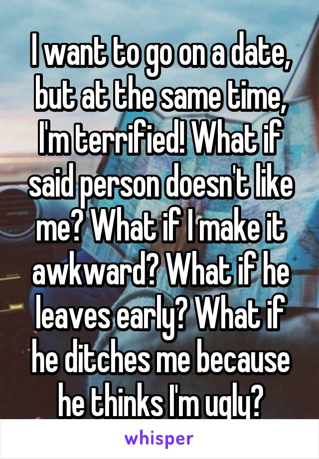 I want to go on a date, but at the same time, I'm terrified! What if said person doesn't like me? What if I make it awkward? What if he leaves early? What if he ditches me because he thinks I'm ugly?