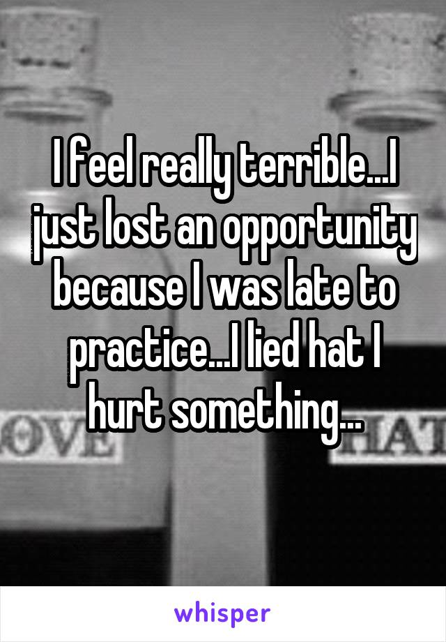 I feel really terrible...I just lost an opportunity because I was late to practice...I lied hat I hurt something...
