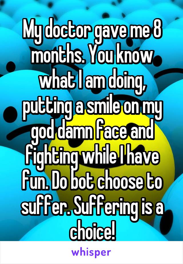 My doctor gave me 8 months. You know what I am doing, putting a smile on my god damn face and fighting while I have fun. Do bot choose to suffer. Suffering is a choice!