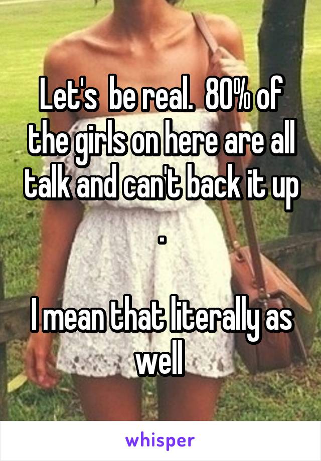Let's  be real.  80% of the girls on here are all talk and can't back it up .

I mean that literally as well 