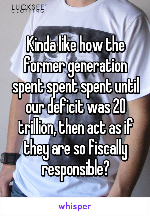 Kinda like how the former generation spent spent spent until our deficit was 20 trillion, then act as if they are so fiscally responsible?